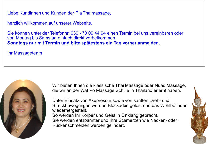 Liebe Kundinnen und Kunden der Pia Thaimassage,   herzlich willkommen auf unserer Webseite.   Sie knnen unter der Telefonnr. 030 - 70 09 44 94 einen Termin bei uns vereinbaren oder von Montag bis Samstag einfach direkt vorbeikommen.  Sonntags nur mit Termin und bitte sptestens ein Tag vorher anmelden.  Ihr Massageteam Wir bieten Ihnen die klassische Thai Massage oder Nuad Massage,  die wir an der Wat Po Massage Schule in Thailand erlernt haben.   Unter Einsatz von Akupressur sowie von sanften Dreh- und  Streckbewegungen werden Blockaden gelst und das Wohlbefinden  wiederhergestellt.  So werden Ihr Krper und Geist in Einklang gebracht.  Sie werden entspannter und Ihre Schmerzen wie Nacken- oder  Rckenschmerzen werden gelindert.