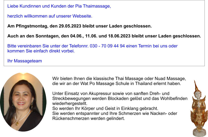 Liebe Kundinnen und Kunden der Pia Thaimassage,   herzlich willkommen auf unserer Webseite.   Am Pfingstmontag, den 29.05.2023 bleibt unser Laden geschlossen.  Auch an den Sonntagen, den 04.06., 11.06. und 18.06.2023 bleibt unser Laden geschlossen.  Bitte vereinbaren Sie unter der Telefonnr. 030 - 70 09 44 94 einen Termin bei uns oder kommen Sie einfach direkt vorbei.  Ihr Massageteam Wir bieten Ihnen die klassische Thai Massage oder Nuad Massage,  die wir an der Wat Po Massage Schule in Thailand erlernt haben.   Unter Einsatz von Akupressur sowie von sanften Dreh- und  Streckbewegungen werden Blockaden gelst und das Wohlbefinden  wiederhergestellt.  So werden Ihr Krper und Geist in Einklang gebracht.  Sie werden entspannter und Ihre Schmerzen wie Nacken- oder  Rckenschmerzen werden gelindert.