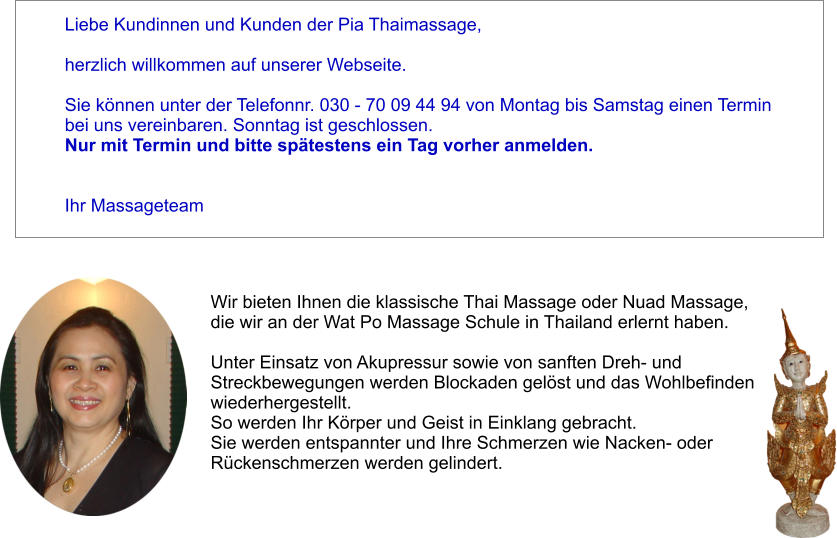 Liebe Kundinnen und Kunden der Pia Thaimassage,   herzlich willkommen auf unserer Webseite.   Sie knnen unter der Telefonnr. 030 - 70 09 44 94 von Montag bis Samstag einen Termin  bei uns vereinbaren. Sonntag ist geschlossen. Nur mit Termin und bitte sptestens ein Tag vorher anmelden.   Ihr Massageteam Wir bieten Ihnen die klassische Thai Massage oder Nuad Massage,  die wir an der Wat Po Massage Schule in Thailand erlernt haben.   Unter Einsatz von Akupressur sowie von sanften Dreh- und  Streckbewegungen werden Blockaden gelst und das Wohlbefinden  wiederhergestellt.  So werden Ihr Krper und Geist in Einklang gebracht.  Sie werden entspannter und Ihre Schmerzen wie Nacken- oder  Rckenschmerzen werden gelindert.